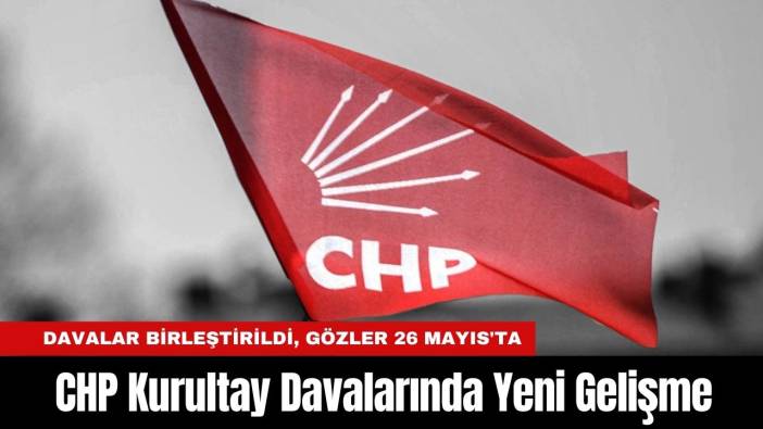 CHP Kurultay Davalarında Yeni Gelişme: Davalar Birleştirildi, Gözler 26 Mayıs'ta