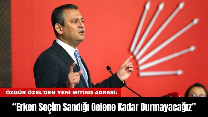 Özgür Özel’den Yeni Miting adresi: “Erken Seçim Sandığı Gelene Kadar Durmayacağız”