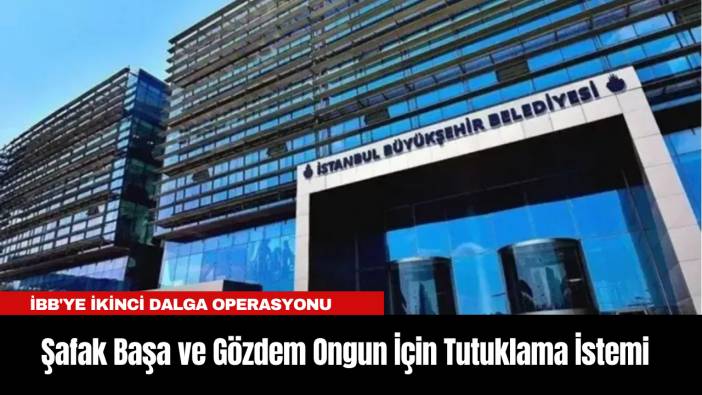 İBB'ye İkinci Dalga Operasyonu: Şafak Başa ve Gözdem Ongun İçin Tutuklama İstemi