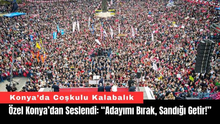 Özel, Konya’dan Seslendi: “Adayımı Bırak, Sandığı Getir!”