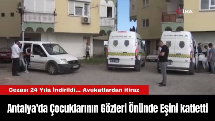Antalya'da Çocuklarının Gözleri Önünde Eşini katletti, Cezası 24 Yıla İndirildi... Avukatlardan itiraz