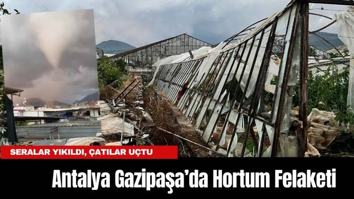 Antalya Gazipaşa’da Hortum Felaketi: Seralar Yıkıldı, Çatılar Uçtu