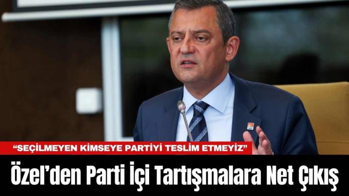 Özel’den Parti İçi Tartışmalara Net Çıkış: “Seçilmeyen Kimseye Partiyi Teslim Etmeyiz”