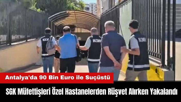 Antalya'da SGK Müfettişleri Özel Hastanelerden Rüşvet Alırken Yakalandı