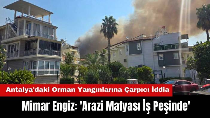 Antalya'daki Orman Yangınlarına Çarpıcı İddia! Mimar Engiz: 'Arazi Mafyası İş Peşinde'