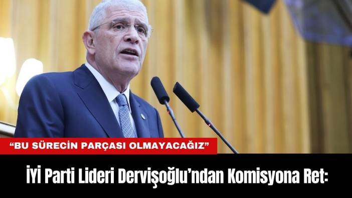İYİ Parti Lideri Dervişoğlu’ndan Komisyona Ret: “Bu Sürecin Parçası Olmayacağız”