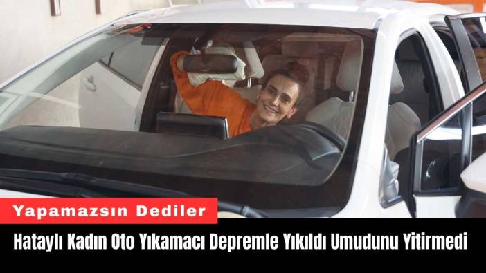 Hataylı Kadın Oto Yıkamacı Depremle Yıkıldı Umudunu Yitirmedi
