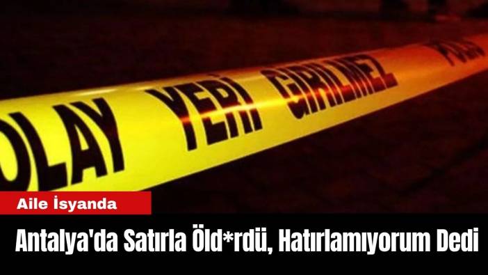 Antalya'da Satırla Öld*rdü, Hatırlamıyorum Dedi: Aile İsyanda