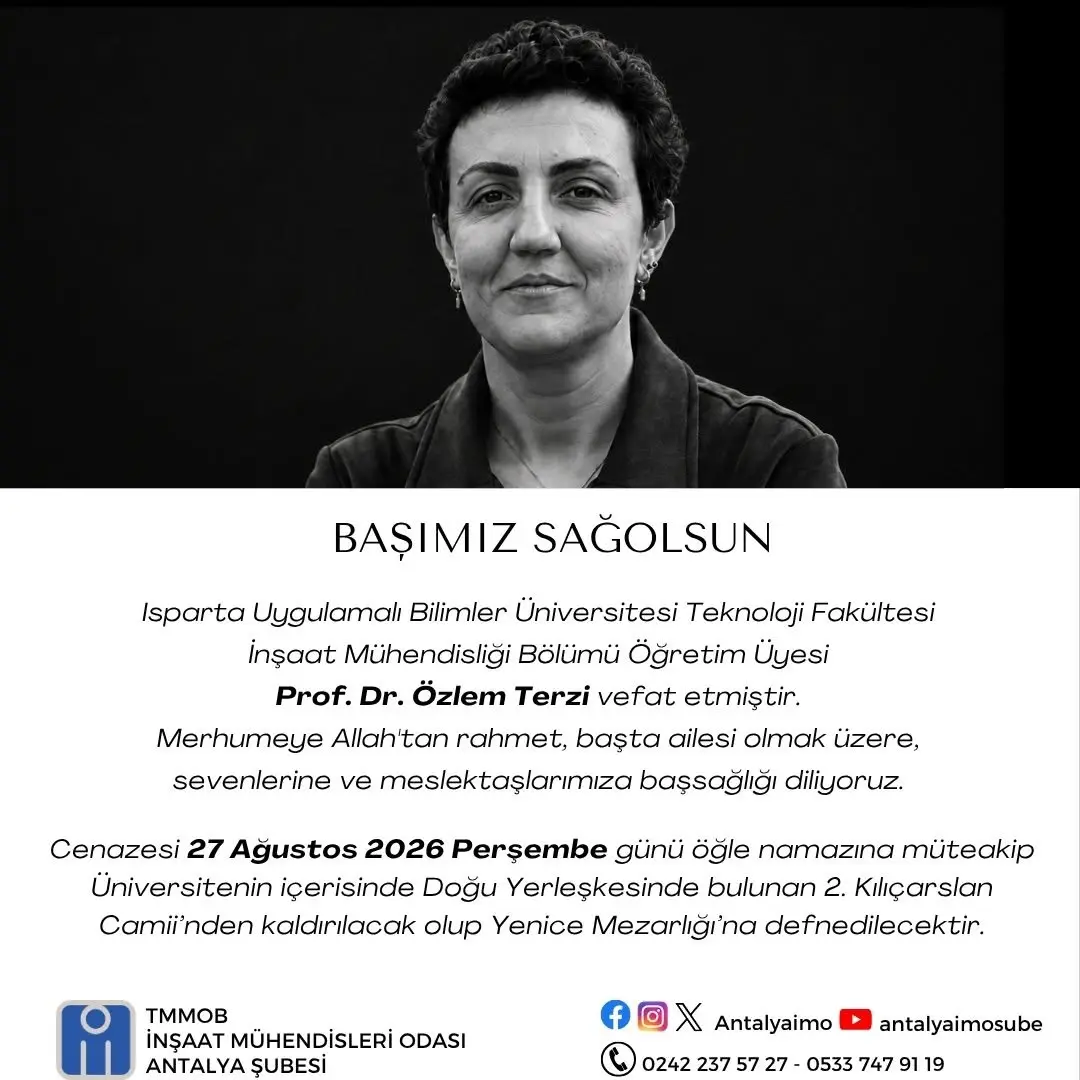 şunu diyen bir yazı 'BAŞIMIZ SAĞOLSUN Isparta Uygulamalı Bilimler Üniversitesi Teknoloji Fakültesi İnşaat Mühendisliği Bölümü Öğretim Üyesi Prof. Dr. Özlem Terzi vefat etmiştir. Merhumeye Allah'tan rahmet, bașta ailesi olmak üzere, sevenlerine ve meslektaşlarımıza başsağlığı diliyoruz. Cenazesi 27 Ağustos 2026 Perşembe günü öğle namazına müteakip Universitenin içerisinde Doğu Yerleşkesinde bulunan 2. Kılıçarslan Camii'nden kaldırılacak olup Yenice Mezarlğı'na defnedilecektir. TMMOB İNŞAAT MÜHENDİSLERİ ODASI ANTALYA SUBESİ f X Antalyaimo 0242 237 57 27 0533 747 antalyaimosube 19' görseli olabilir